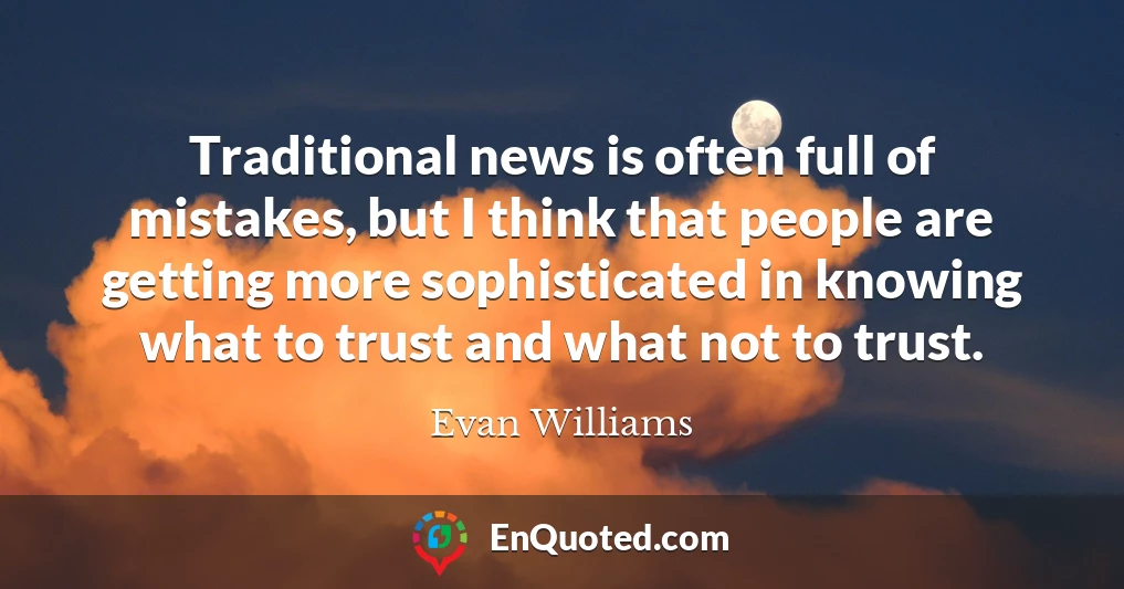 Traditional news is often full of mistakes, but I think that people are getting more sophisticated in knowing what to trust and what not to trust.