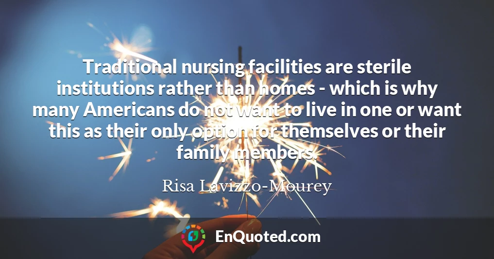 Traditional nursing facilities are sterile institutions rather than homes - which is why many Americans do not want to live in one or want this as their only option for themselves or their family members.