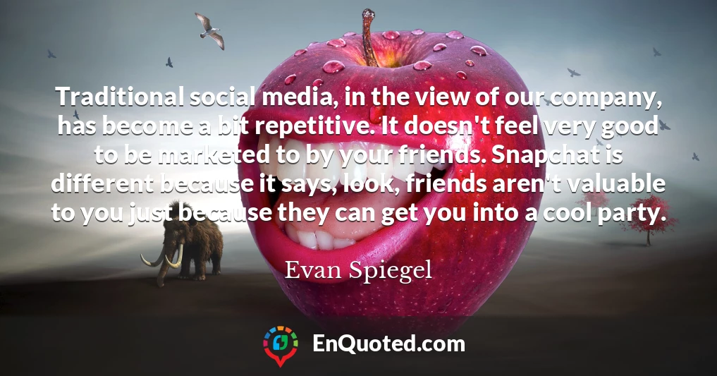 Traditional social media, in the view of our company, has become a bit repetitive. It doesn't feel very good to be marketed to by your friends. Snapchat is different because it says, look, friends aren't valuable to you just because they can get you into a cool party.