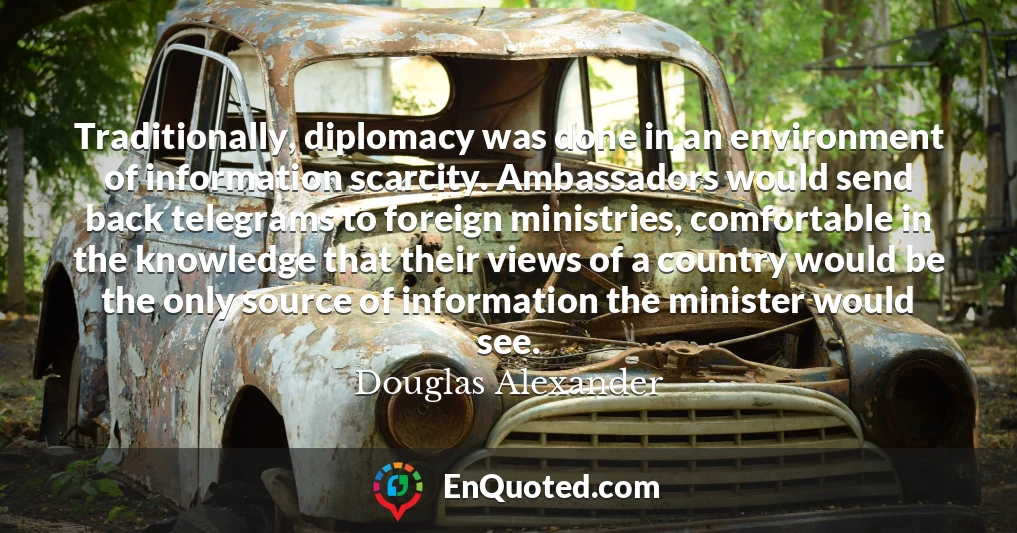Traditionally, diplomacy was done in an environment of information scarcity. Ambassadors would send back telegrams to foreign ministries, comfortable in the knowledge that their views of a country would be the only source of information the minister would see.