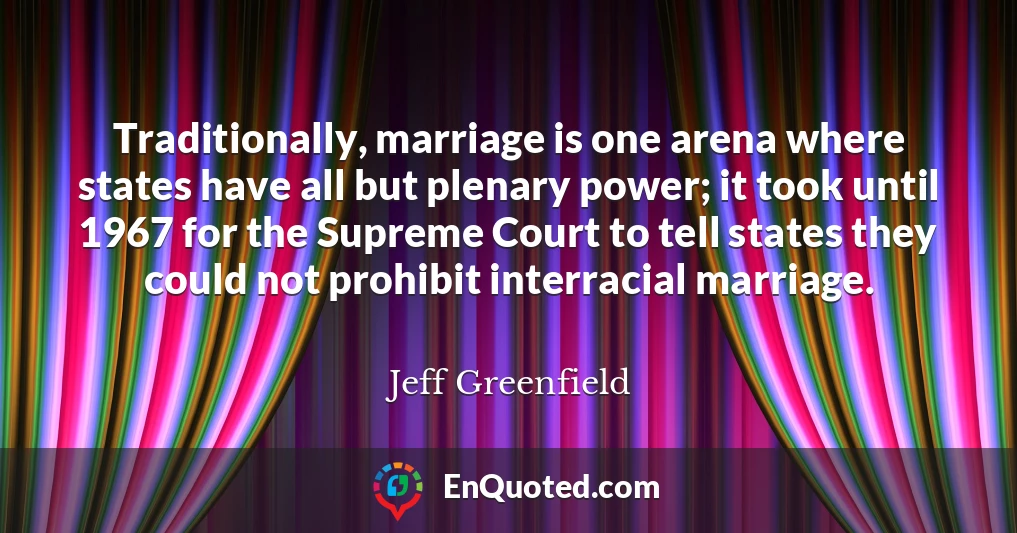 Traditionally, marriage is one arena where states have all but plenary power; it took until 1967 for the Supreme Court to tell states they could not prohibit interracial marriage.