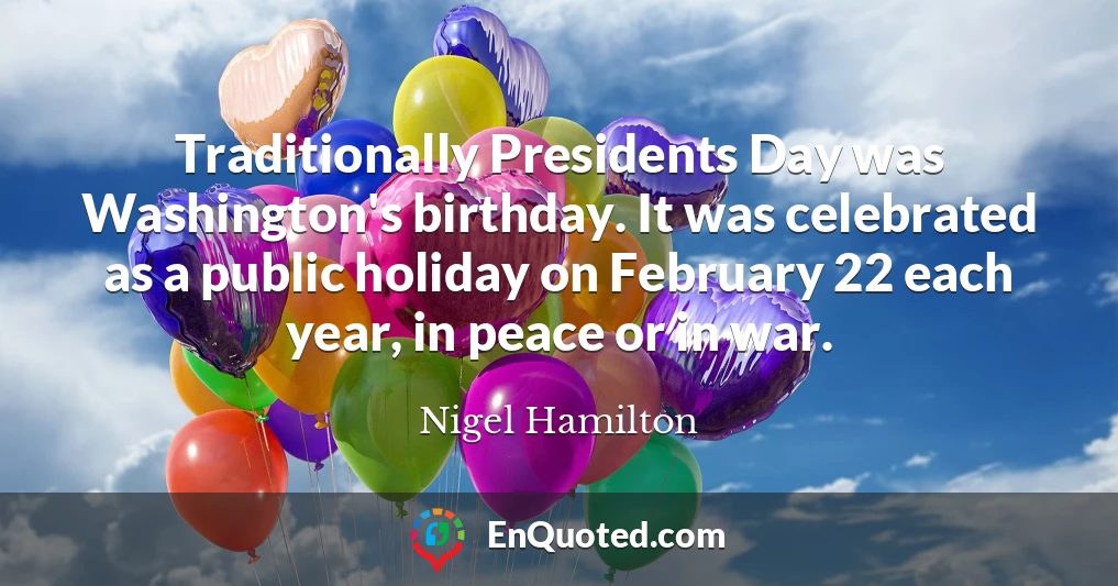 Traditionally Presidents Day was Washington's birthday. It was celebrated as a public holiday on February 22 each year, in peace or in war.