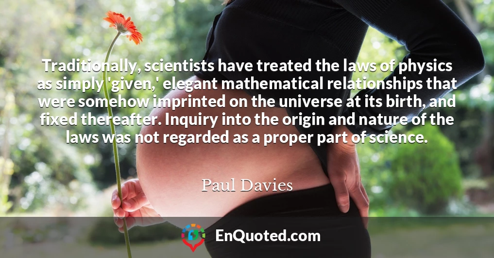 Traditionally, scientists have treated the laws of physics as simply 'given,' elegant mathematical relationships that were somehow imprinted on the universe at its birth, and fixed thereafter. Inquiry into the origin and nature of the laws was not regarded as a proper part of science.