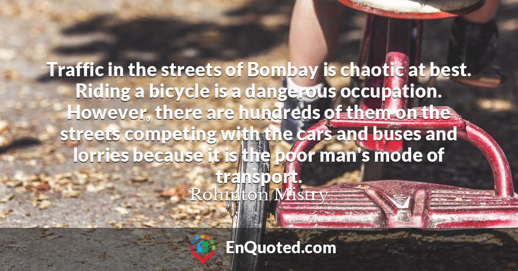 Traffic in the streets of Bombay is chaotic at best. Riding a bicycle is a dangerous occupation. However, there are hundreds of them on the streets competing with the cars and buses and lorries because it is the poor man's mode of transport.