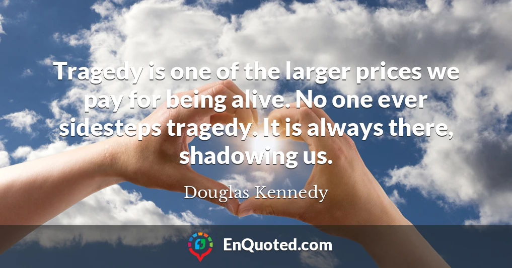 Tragedy is one of the larger prices we pay for being alive. No one ever sidesteps tragedy. It is always there, shadowing us.