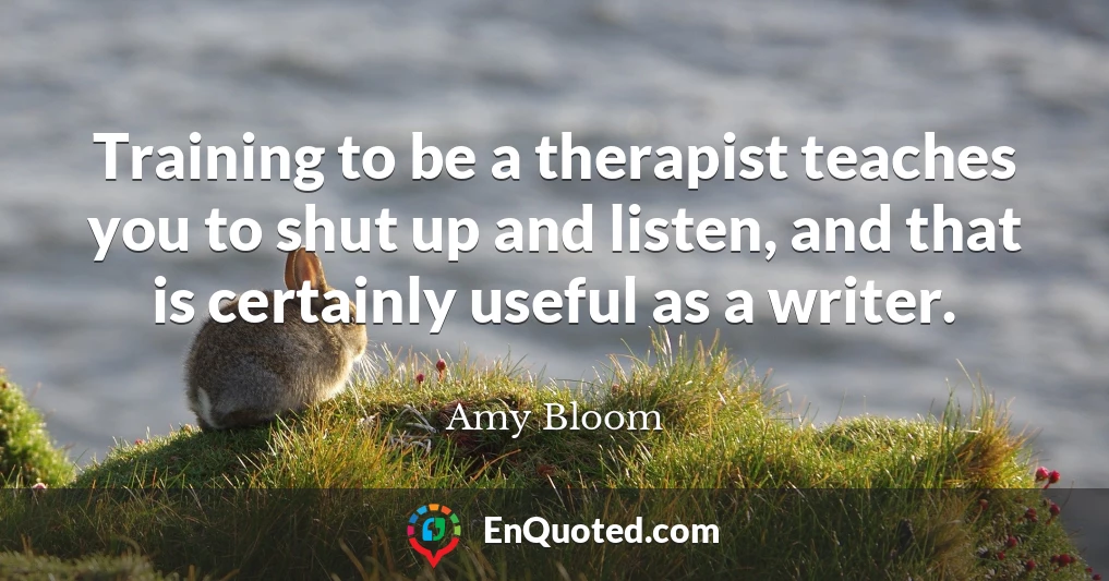 Training to be a therapist teaches you to shut up and listen, and that is certainly useful as a writer.