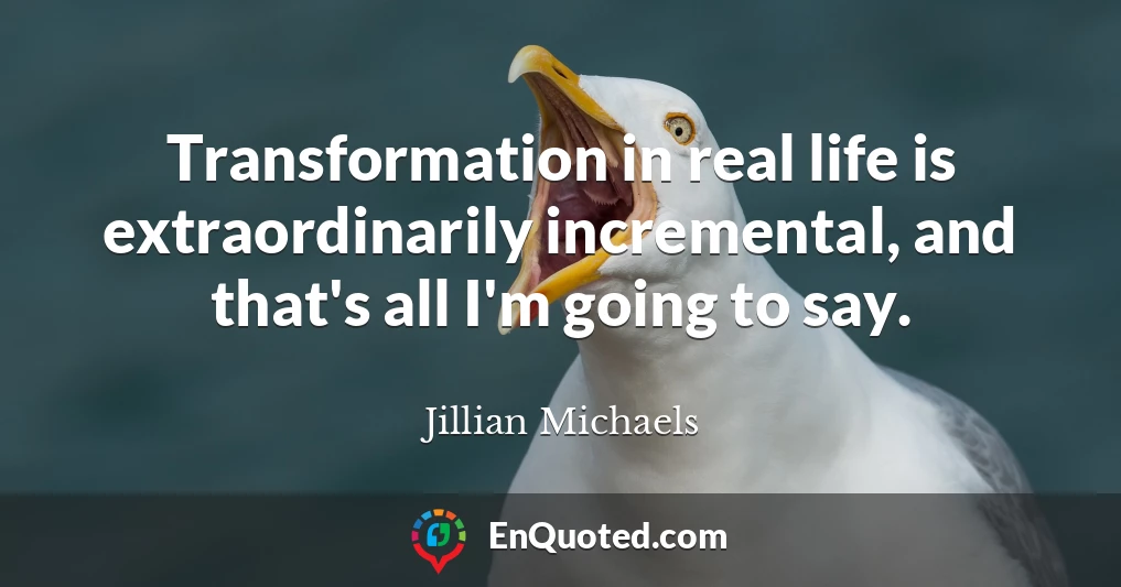 Transformation in real life is extraordinarily incremental, and that's all I'm going to say.