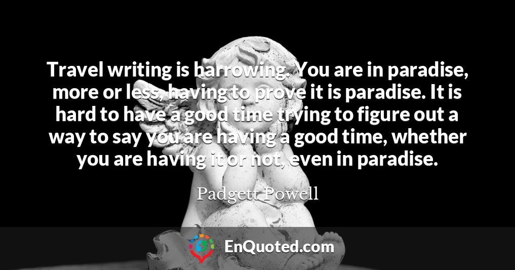 Travel writing is harrowing. You are in paradise, more or less, having to prove it is paradise. It is hard to have a good time trying to figure out a way to say you are having a good time, whether you are having it or not, even in paradise.