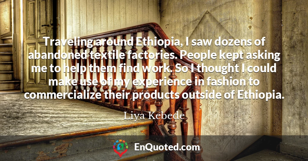 Traveling around Ethiopia, I saw dozens of abandoned textile factories. People kept asking me to help them find work. So I thought I could make use of my experience in fashion to commercialize their products outside of Ethiopia.