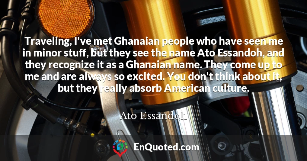 Traveling, I've met Ghanaian people who have seen me in minor stuff, but they see the name Ato Essandoh, and they recognize it as a Ghanaian name. They come up to me and are always so excited. You don't think about it, but they really absorb American culture.