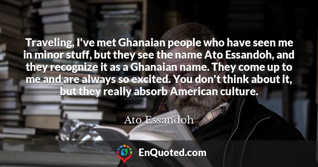 Traveling, I've met Ghanaian people who have seen me in minor stuff, but they see the name Ato Essandoh, and they recognize it as a Ghanaian name. They come up to me and are always so excited. You don't think about it, but they really absorb American culture.