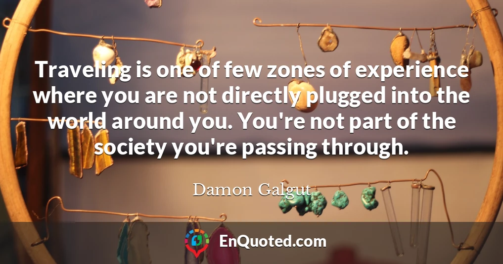Traveling is one of few zones of experience where you are not directly plugged into the world around you. You're not part of the society you're passing through.