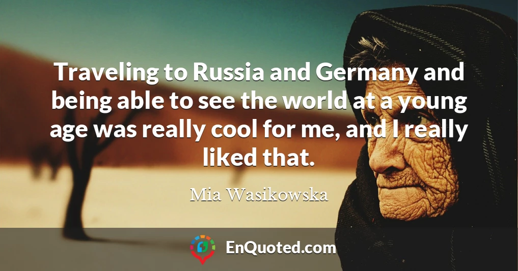 Traveling to Russia and Germany and being able to see the world at a young age was really cool for me, and I really liked that.