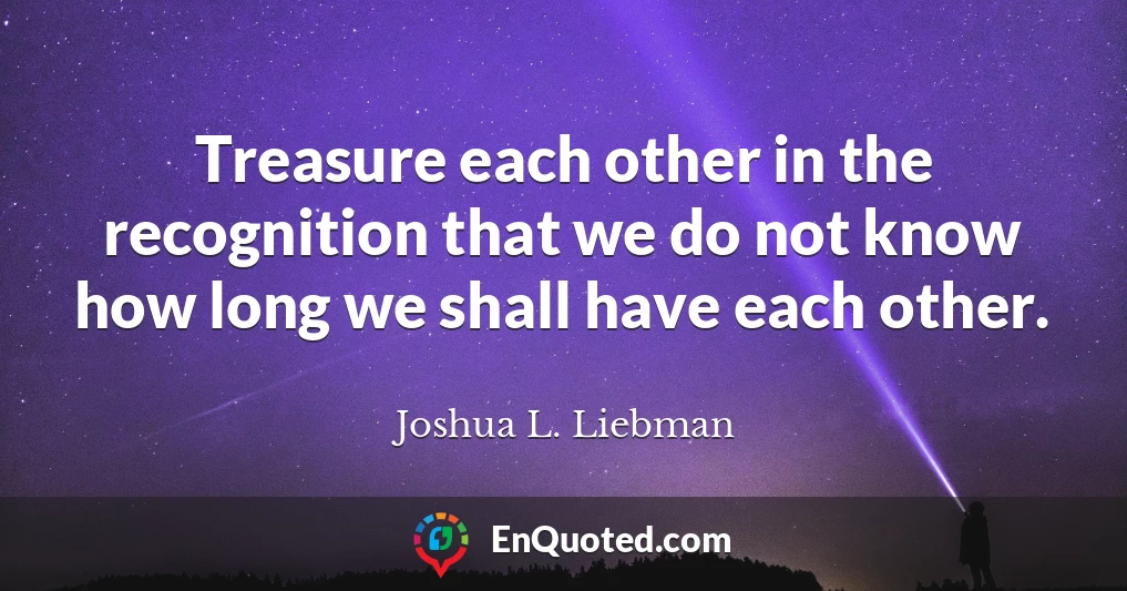 Treasure each other in the recognition that we do not know how long we shall have each other.