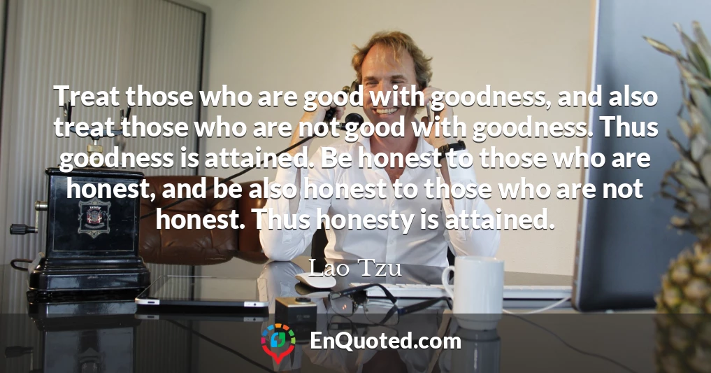 Treat those who are good with goodness, and also treat those who are not good with goodness. Thus goodness is attained. Be honest to those who are honest, and be also honest to those who are not honest. Thus honesty is attained.