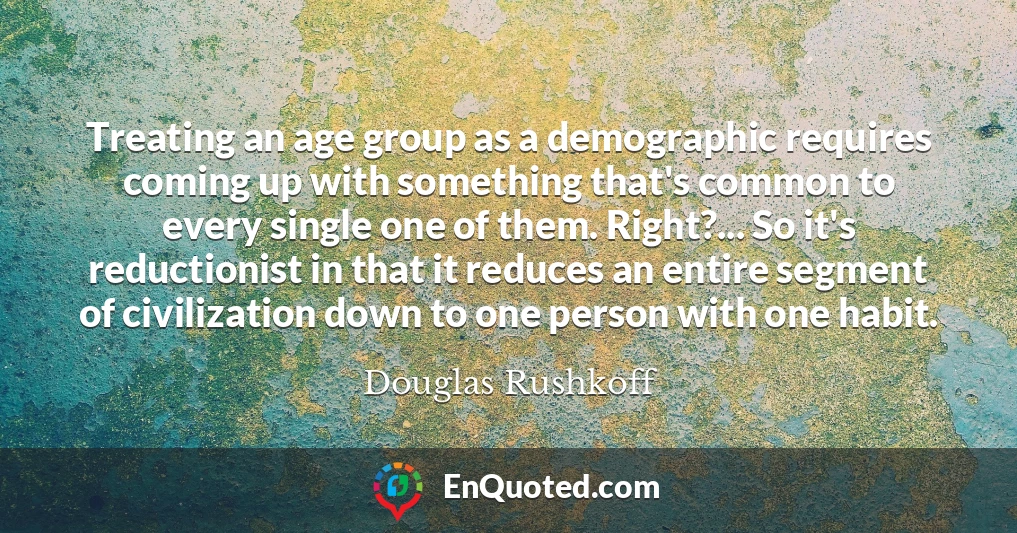 Treating an age group as a demographic requires coming up with something that's common to every single one of them. Right?... So it's reductionist in that it reduces an entire segment of civilization down to one person with one habit.