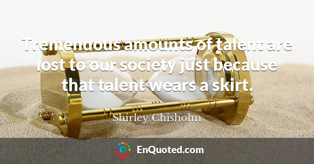 Tremendous amounts of talent are lost to our society just because that talent wears a skirt.