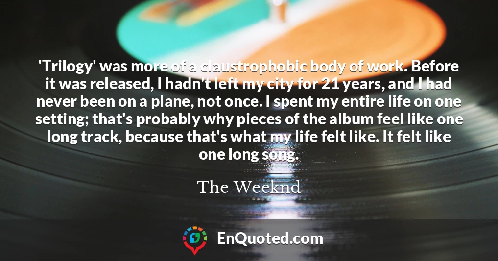 'Trilogy' was more of a claustrophobic body of work. Before it was released, I hadn't left my city for 21 years, and I had never been on a plane, not once. I spent my entire life on one setting; that's probably why pieces of the album feel like one long track, because that's what my life felt like. It felt like one long song.