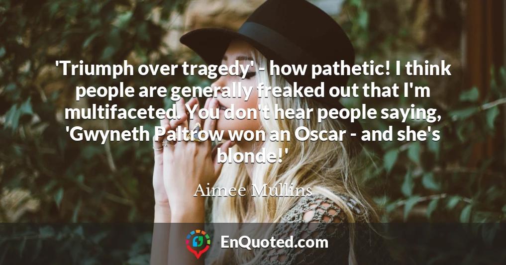 'Triumph over tragedy' - how pathetic! I think people are generally freaked out that I'm multifaceted. You don't hear people saying, 'Gwyneth Paltrow won an Oscar - and she's blonde!'