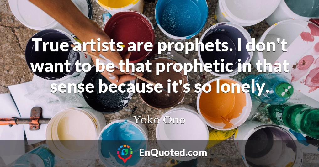 True artists are prophets. I don't want to be that prophetic in that sense because it's so lonely.