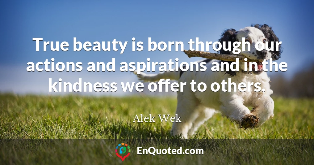 True beauty is born through our actions and aspirations and in the kindness we offer to others.