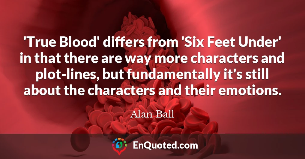 'True Blood' differs from 'Six Feet Under' in that there are way more characters and plot-lines, but fundamentally it's still about the characters and their emotions.