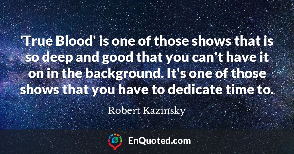 'True Blood' is one of those shows that is so deep and good that you can't have it on in the background. It's one of those shows that you have to dedicate time to.