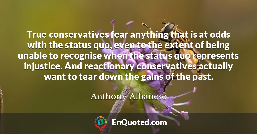 True conservatives fear anything that is at odds with the status quo, even to the extent of being unable to recognise when the status quo represents injustice. And reactionary conservatives actually want to tear down the gains of the past.