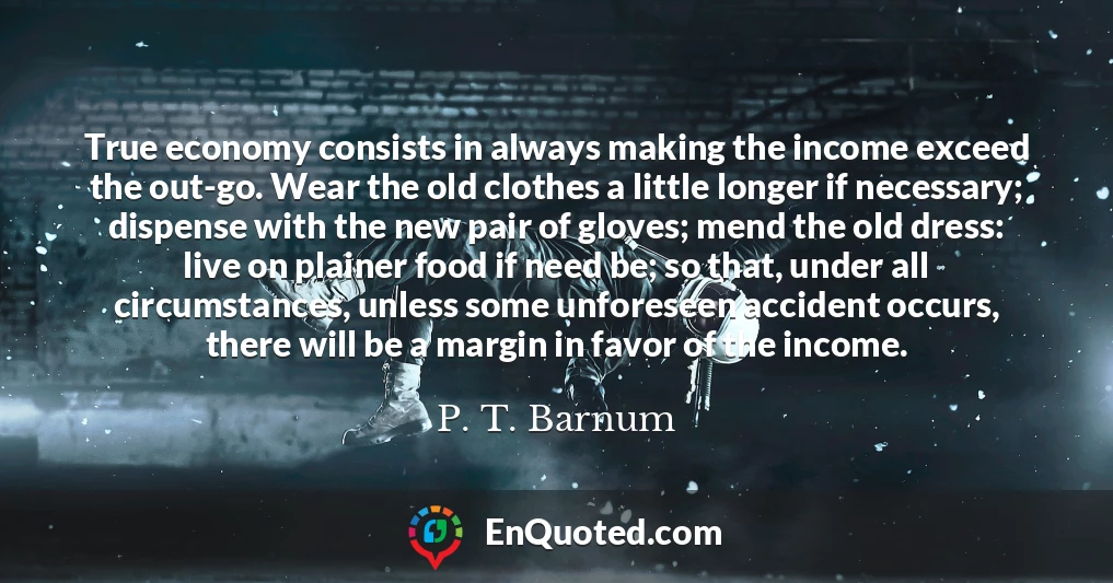True economy consists in always making the income exceed the out-go. Wear the old clothes a little longer if necessary; dispense with the new pair of gloves; mend the old dress: live on plainer food if need be; so that, under all circumstances, unless some unforeseen accident occurs, there will be a margin in favor of the income.