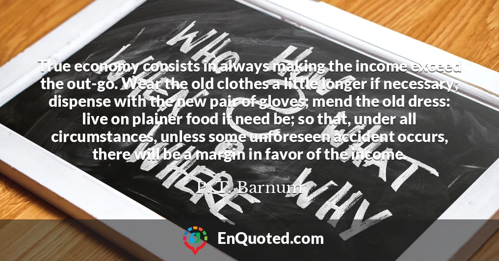 True economy consists in always making the income exceed the out-go. Wear the old clothes a little longer if necessary; dispense with the new pair of gloves; mend the old dress: live on plainer food if need be; so that, under all circumstances, unless some unforeseen accident occurs, there will be a margin in favor of the income.