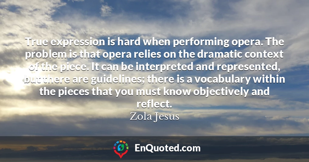 True expression is hard when performing opera. The problem is that opera relies on the dramatic context of the piece. It can be interpreted and represented, but there are guidelines; there is a vocabulary within the pieces that you must know objectively and reflect.