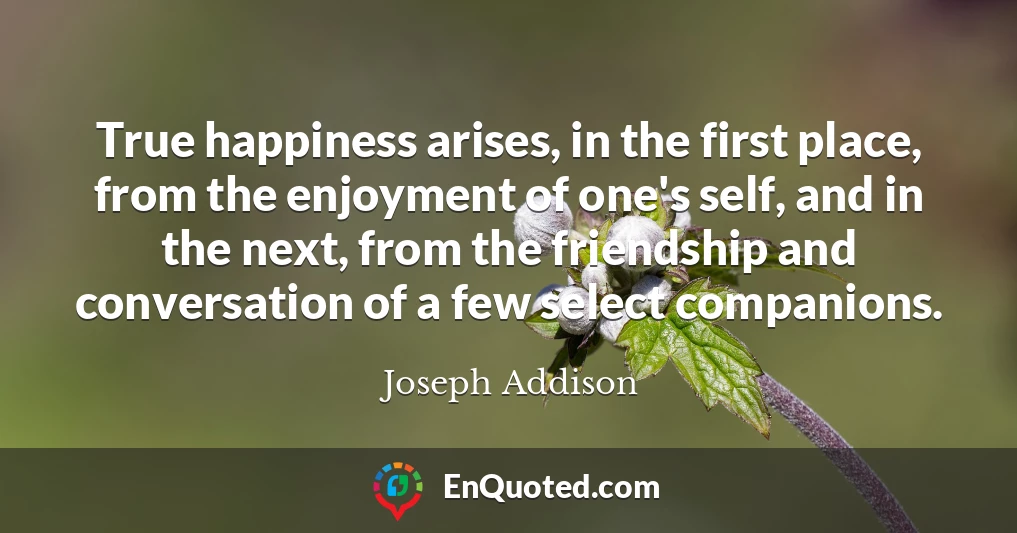 True happiness arises, in the first place, from the enjoyment of one's self, and in the next, from the friendship and conversation of a few select companions.