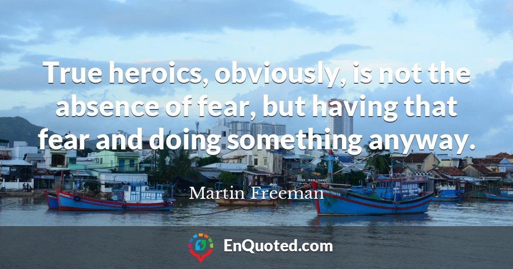 True heroics, obviously, is not the absence of fear, but having that fear and doing something anyway.