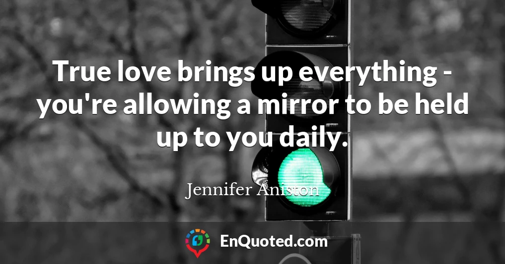 True love brings up everything - you're allowing a mirror to be held up to you daily.