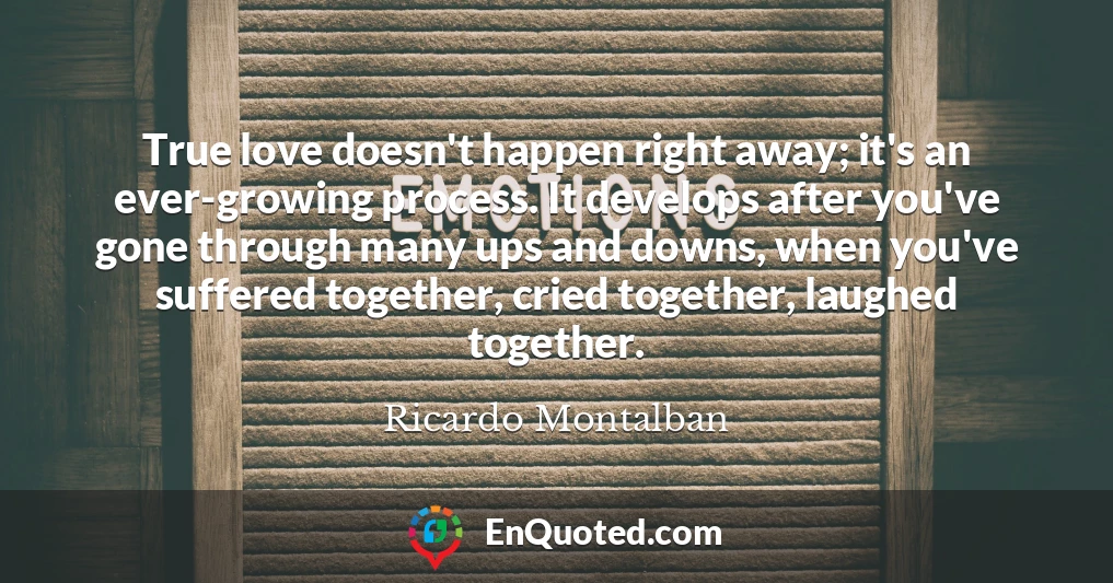 True love doesn't happen right away; it's an ever-growing process. It develops after you've gone through many ups and downs, when you've suffered together, cried together, laughed together.