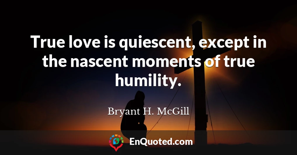 True love is quiescent, except in the nascent moments of true humility.