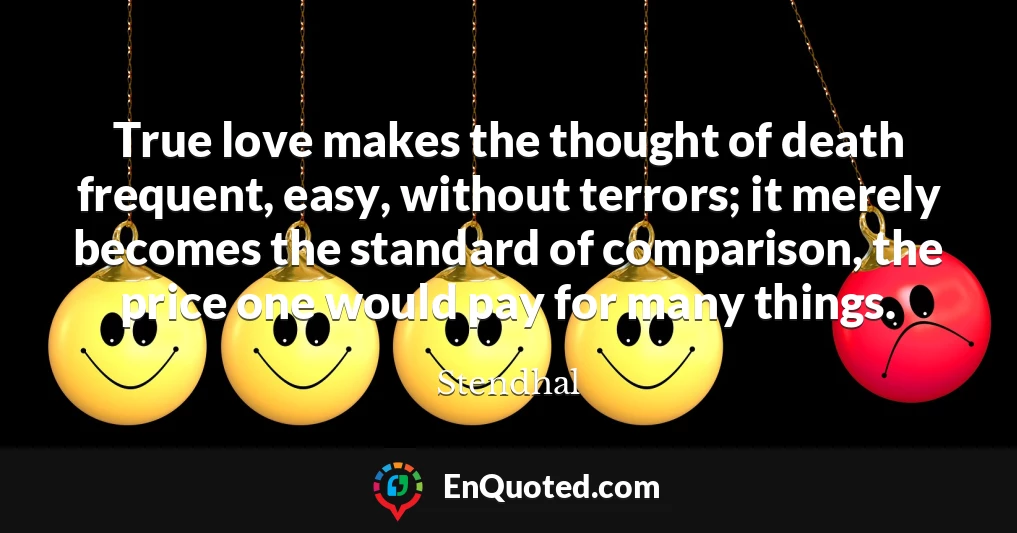 True love makes the thought of death frequent, easy, without terrors; it merely becomes the standard of comparison, the price one would pay for many things.