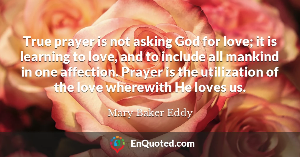 True prayer is not asking God for love; it is learning to love, and to include all mankind in one affection. Prayer is the utilization of the love wherewith He loves us.