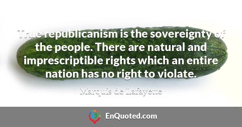 True republicanism is the sovereignty of the people. There are natural and imprescriptible rights which an entire nation has no right to violate.
