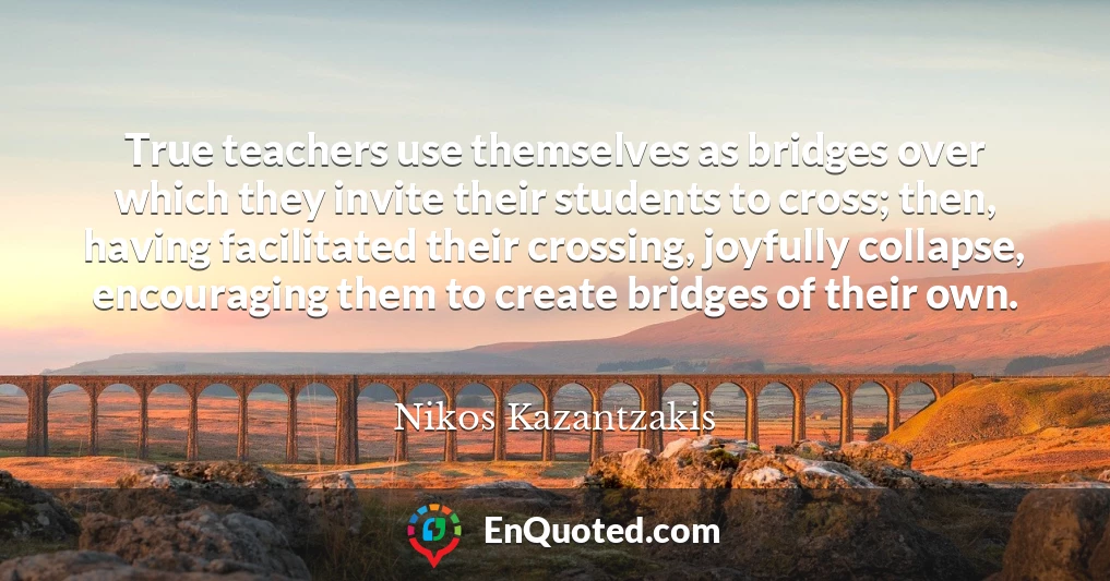 True teachers use themselves as bridges over which they invite their students to cross; then, having facilitated their crossing, joyfully collapse, encouraging them to create bridges of their own.