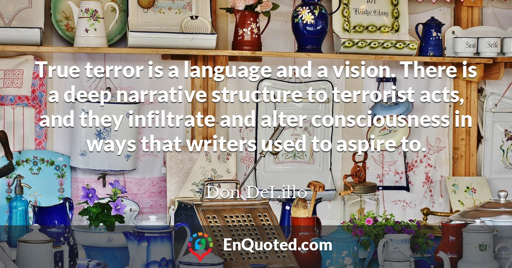 True terror is a language and a vision. There is a deep narrative structure to terrorist acts, and they infiltrate and alter consciousness in ways that writers used to aspire to.