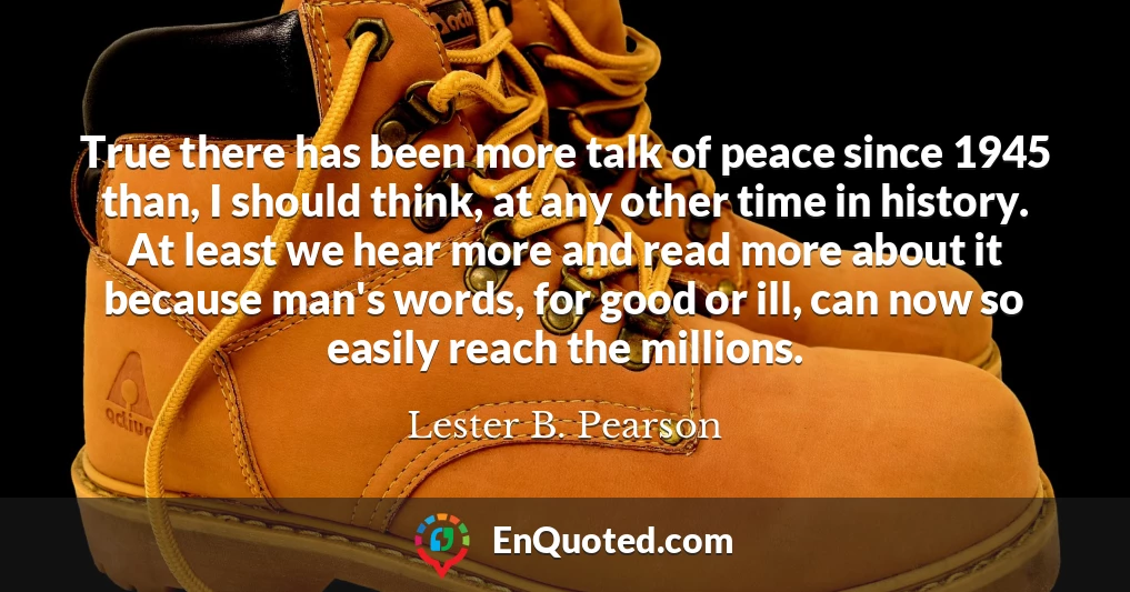 True there has been more talk of peace since 1945 than, I should think, at any other time in history. At least we hear more and read more about it because man's words, for good or ill, can now so easily reach the millions.
