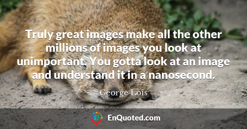 Truly great images make all the other millions of images you look at unimportant. You gotta look at an image and understand it in a nanosecond.