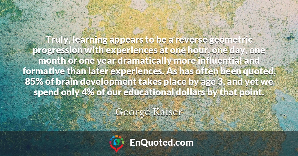 Truly, learning appears to be a reverse geometric progression with experiences at one hour, one day, one month or one year dramatically more influential and formative than later experiences. As has often been quoted, 85% of brain development takes place by age 3, and yet we spend only 4% of our educational dollars by that point.