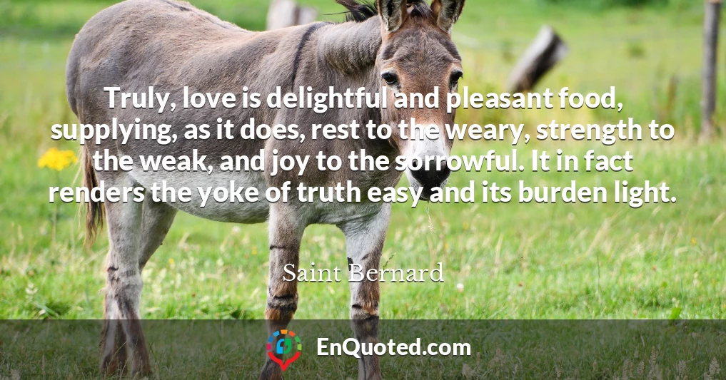 Truly, love is delightful and pleasant food, supplying, as it does, rest to the weary, strength to the weak, and joy to the sorrowful. It in fact renders the yoke of truth easy and its burden light.