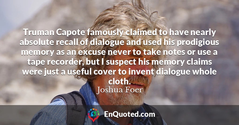 Truman Capote famously claimed to have nearly absolute recall of dialogue and used his prodigious memory as an excuse never to take notes or use a tape recorder, but I suspect his memory claims were just a useful cover to invent dialogue whole cloth.