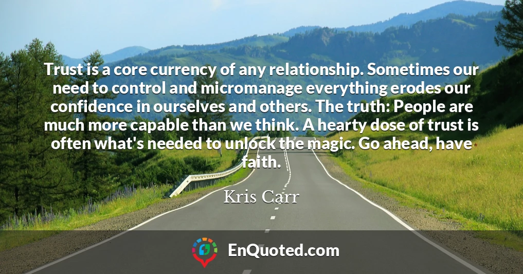 Trust is a core currency of any relationship. Sometimes our need to control and micromanage everything erodes our confidence in ourselves and others. The truth: People are much more capable than we think. A hearty dose of trust is often what's needed to unlock the magic. Go ahead, have faith.