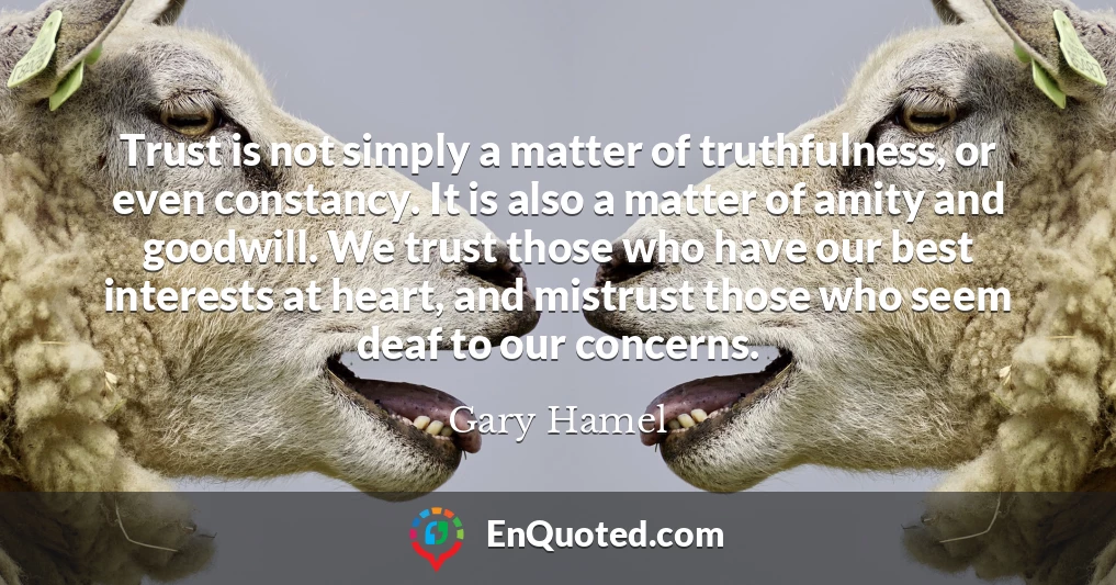 Trust is not simply a matter of truthfulness, or even constancy. It is also a matter of amity and goodwill. We trust those who have our best interests at heart, and mistrust those who seem deaf to our concerns.