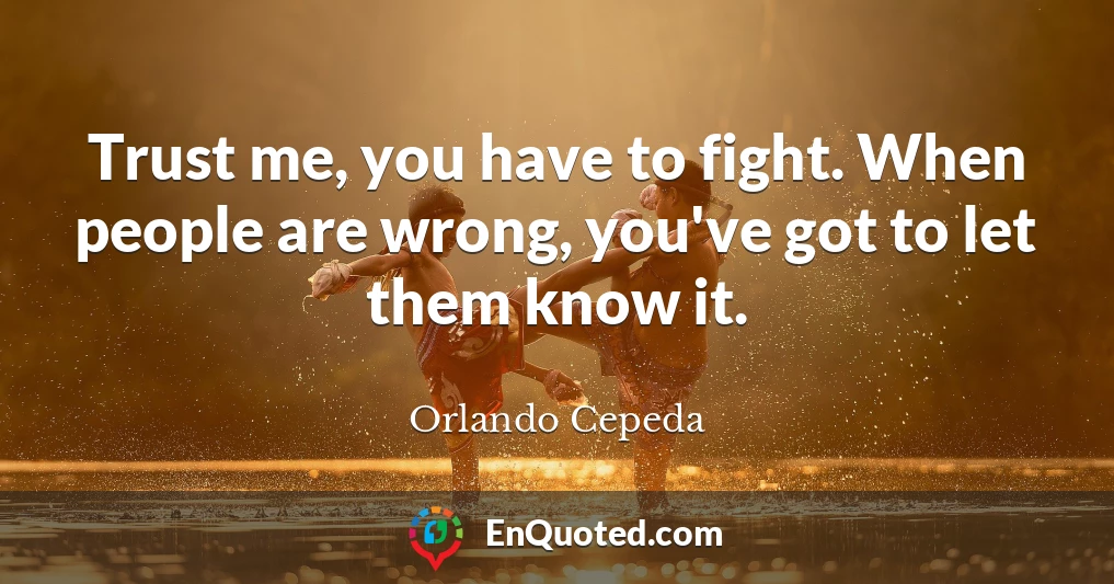 Trust me, you have to fight. When people are wrong, you've got to let them know it.
