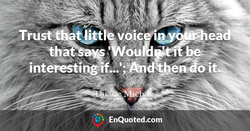 Trust that little voice in your head that says 'Wouldn't it be interesting if...'; And then do it.